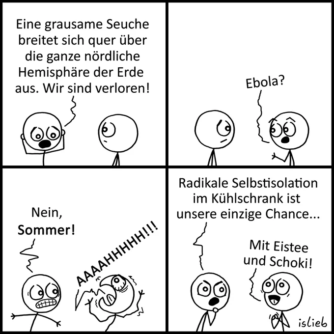Ein vierteiliger Comic von „islieb“ im quadratischen Format, unterteilt in vier gleich große Panels (zwei oben, zwei unten). Die Charaktere sind einfache Strichmännchen vor weißem Hintergrund.

Panel 1 (oben links): Zwei Strichmännchen stehen sich gegenüber. Das linke hält sich mit panischem Gesichtsausdruck den Kopf. Der Text darüber lautet: „Eine grausame Seuche breitet sich quer über die ganze nördliche Hemisphäre der Erde aus. Wir sind verloren!“

Panel 2 (oben rechts): Das rechte Strichmännchen schaut nun das linke mit weit aufgerissenen Augen und fragendem Blick an. Der Text darüber lautet: „Ebola?“

Panel 3 (unten links): Das linke Strichmännchen verzieht das Gesicht wütend und mit gefletschten Zähnen. Das rechte Strichmännchen wirft den Kopf panisch nach hinten, reißt den Mund weit auf und zittert. Der Text links lautet: „Nein, Sommer!“, während über dem schreienden Strichmännchen „AAAAHHHHHH!!!“ steht.

Panel 4 (unten rechts): Das linke Strichmännchen blickt entschlossen und g