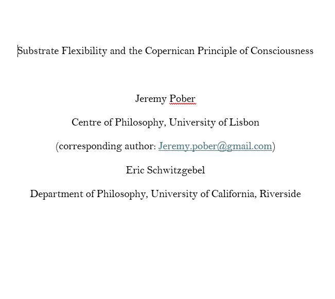 Substrate Flexibility and the Copernican Principle of Consciousness
Jeremy Pober
Centre of Philosophy, University of Lisbon
(corresponding author: Jeremy.pober@gmail.com)
Eric Schwitzgebel
Department of Philosophy, University of California, Riverside