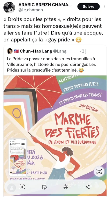 ​Alternative textuelle de l'image
​Capture d’écran d’une publication sur le réseau social X (ex-Twitter) montrant un tweet qui en cite un autre, accompagné de l'affiche officielle de la Marche des Fiertés de Lyon et Villeurbanne 2026.
​Contenu des messages textuels :
​Tweet principal (ARABIC BREIZH CHAMA… / @le_chaman) : > « "Droits pour les p*tes", "droits pour les trans" mais les homosexuel(le)s peuvent aller se faire f*utre ! Dire qu’à une époque, on appelait ça la "gay pride" 😬 »
​Tweet cité (Chun-Hao Lang / @Lang_______) : > « La Pride va passer dans des rues tranquilles à Villeurbanne, histoire de ne pas déranger. Les Prides sur la presqu'île c'est terminé. 😂 »
