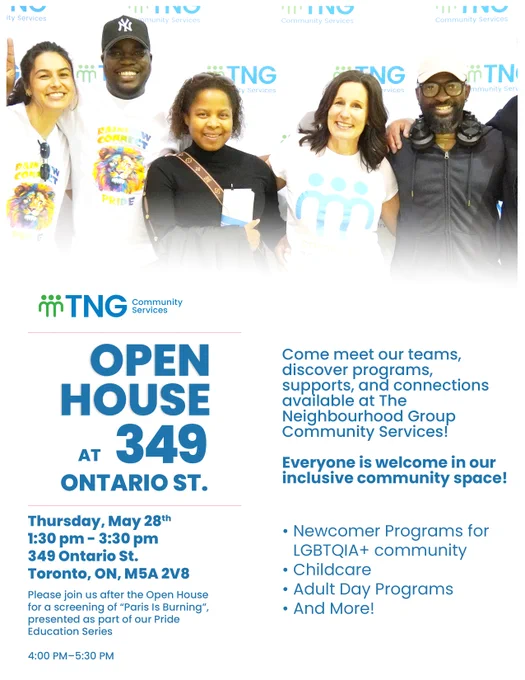 Promotional flyer for TNG Community Services’ Annual Open House at 349 Ontario St. The top features a photo of community members smiling together. Event details: Thursday, May 28, from 1:30 p.m. to 3:30 p.m. at 349 Ontario St., Toronto, ON, M5A 2V8. Visitors are invited to meet teams, learn about programs, supports and services, and tour the space. Programs highlighted include newcomer supports for the LGBTQIA  community, childcare, adult day programs and more. The flyer notes that everyone is welcome and includes an additional screening of “Paris Is Burning” from 4:00 p.m. to 5:30 p.m. as part of an Education Series.