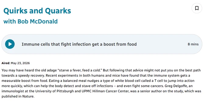 Screenshot of Quirks and Quarks podcast episode synopsis: You may have heard the old adage “starve a fever, feed a cold.” But following that advice might not put you on the best path towards a speedy recovery. Recent experiments in both humans and mice have found that the immune system gets a measurable boost from food. Eating a balanced meal nudges a type of white blood cell called a T cell to jump into action more quickly, which can help the body detect and stave off infections – and even fight some cancers. Greg Delgoffe, an immunologist at the University of Pittsburgh and UPMC Hillman Cancer Center, was a senior author on the study, which was published in Nature.
