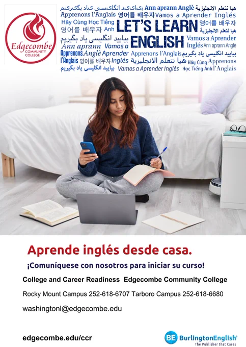 Edgecombe Community College

Aprende inglés desde casa.

¡Comuníquese con nosotros para iniciar su curso!

College and Career Readiness  Edgecombe Community College

Rocky Mount Campus 252-618-6707 Tarboro Campus 252-618-6680

washingtonl@edgecombe.edu

edgecombe.edu/ccr

BurlingtonEnglish®
The Publisher that Cares