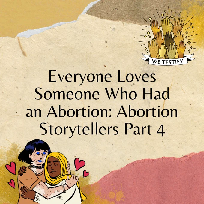 A square graphic with a light tan background. Black text in the center reads: "Everyone Loves Someone Who Had an Abortion: Abortion Storytellers Part 4." There are digital illustrations by Sage M. Coffey for We Testify in the top right and bottom left corner. The former is of golden hands outreached upwards, sparkles around them, a banner reading "We Testify" at the bottom; the latter has two friends embracing in a heartfelt hug.