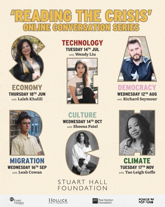 Stuart Hall Foundation presents Reading the Crisis online conversation series:

Thursday 18th June 2026
Economy: Laleh Khalili
hosted by Aasiya Lodhi
5.30pm – 7pm BST

Tuesday 14th July 2026
Technology: Wendy Liu
hosted by K Biswas
5.30pm – 7pm BST

Wednesday 12th August 2026
Democracy: Richard Seymour
hosted by K Biswas
5.30pm – 7pm BST

Wednesday 16th September 2026
Migration: Leah Cowan
hosted by K Biswas
5.30pm – 7pm BST

Wednesday 14th October 2026
Culture: Sheena Patel
hosted by K Biswas
5.30pm – 7pm BST

Tuesday 17th November 2026
Climate: Tao Leigh Goffe
hosted by Aasiya Lodhi
5.30pm – 7pm GMT

Part of our In Search of Common Ground programme, supported by the the Esmée Fairbairn Foundation, the Hollick Family Foundation, the Paul Hamlyn Foundation and the Power of Pop Fund.