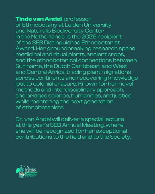 A dark teal graphic displaying a speaker biography in green text. The name "Tinde van Andel" appears in bold at the start. The biography reads: Tinde van Andel, professor of Ethnobotany at Leiden University and Naturalis Biodiversity Center in the Netherlands, is the 2026 recipient of the SEB Distinguished Ethnobotanist Award. Her groundbreaking research spans medicinal and ritual plants, ancient crops, and the ethnobotanical connections between Suriname, the Dutch Caribbean, and West and Central Africa, tracing plant migrations across continents and recovering knowledge lost to colonial erasure. Known for her novel methods and interdisciplinary approach, she bridges science, humanities, and justice while mentoring the next generation of ethnobotanists. Dr. van Andel will deliver a special lecture at this year's SEB Annual Meeting, where she will be recognized for her exceptional contributions to the field and to the Society. The SEB 2026 Undisciplined Ethnobotany Montpellier logo appe