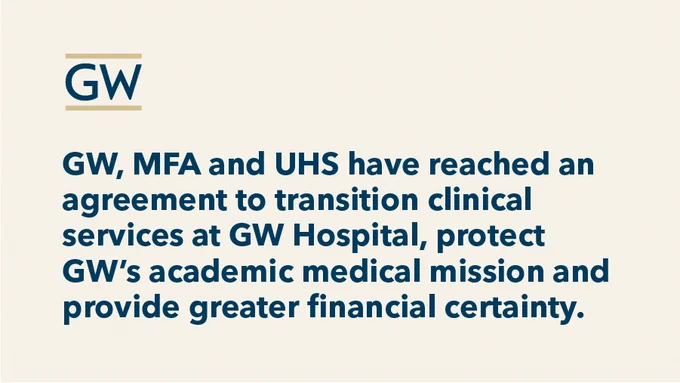 GW logo with text that reads: GW, MFA and UHS have reached an agreement to transition clinical services at GW Hospital, protect GW’s academic medical mission and provide greater financial certainty.