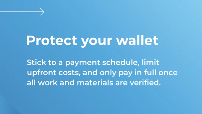 Blue graphic that with text: Protect your wallet
Stick to a payment schedule, limit upfront costs, and only pay in full once all work and materials are verified. 