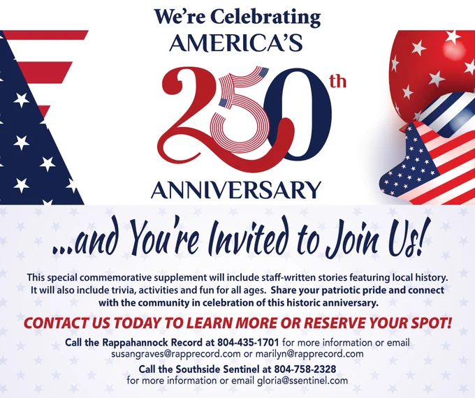 𝐖𝐞'𝐫𝐞 𝐜𝐞𝐥𝐞𝐛𝐫𝐚𝐭𝐢𝐧𝐠 𝐀𝐦𝐞𝐫𝐢𝐜𝐚'𝐬 𝟐𝟓𝟎𝐭𝐡 𝐀𝐧𝐧𝐢𝐯𝐞𝐫𝐬𝐚𝐫𝐲... 𝐚𝐧𝐝 𝐘𝐨𝐮’𝐫𝐞 𝐈𝐧𝐯𝐢𝐭𝐞𝐝 𝐭𝐨 𝐉𝐨𝐢𝐧 𝐔𝐬! 

This special commemorative supplement will include staff-written stories featuring local history. It will also include trivia, activities and fun for all ages.  Share your patriotic pride and connect with the community in celebration of this historic anniversary. 

𝐂𝐨𝐧𝐭𝐚𝐜𝐭 𝐮𝐬 𝐭𝐨𝐝𝐚𝐲 𝐭𝐨 𝐥𝐞𝐚𝐫𝐧 𝐦𝐨𝐫𝐞 𝐨𝐫 𝐫𝐞𝐬𝐞𝐫𝐯𝐞 𝐲𝐨𝐮𝐫 𝐬𝐩𝐨𝐭! 

Call the Rappahannock Record at 804-435-1701 for more information or email 
susangraves@rapprecord.com or marilyn@rapprecord.com