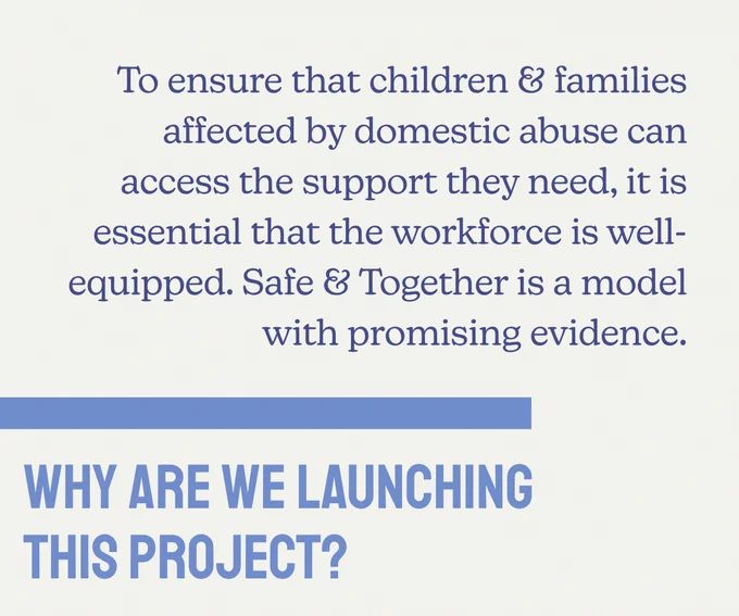Why are we launching this project? To ensure that children & families affected by domestic abuse can access the support they need, it is essential that the workforce is well-equipped. Safe & Together is a model with promising evidence.