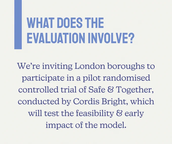 What does the evaluation involve? We're inviting London boroughs to participate in a pilot randomised controlled trial of Safe & Together, conducted by Cordis Bright, which will test the feasibility & early impact of the model.