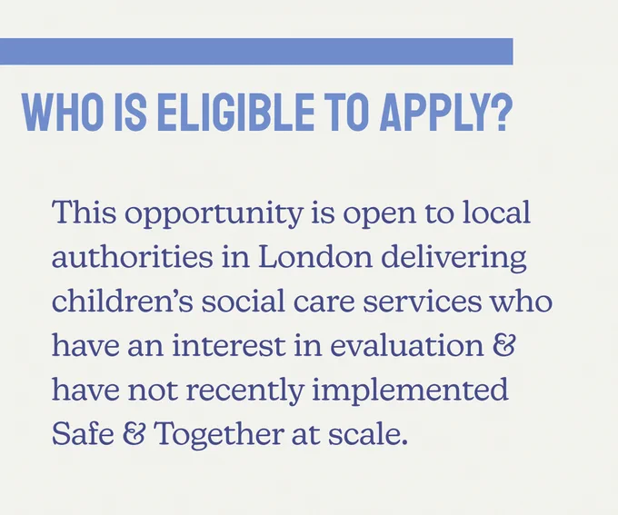 Who is eligible to apply? This opportunity is open to local authorities in London delivering children's social care services who have an interest in evaluation & have not recently implemented Safe & Together at scale.