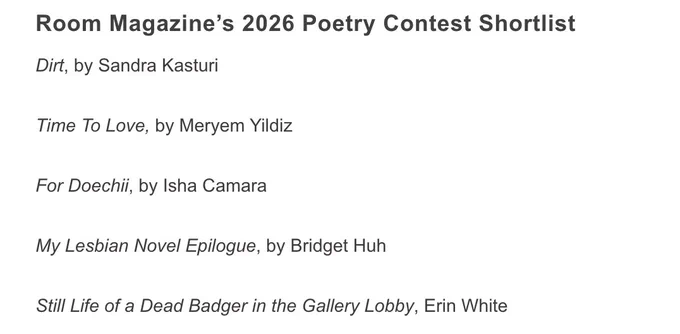 Room Magazine’s 2026 Poetry Contest Shortlist
Dirt, by Sandra Kasturi

Time To Love, by Meryem Yildiz

For Doechii, by Isha Camara

My Lesbian Novel Epilogue, by Bridget Huh

Still Life of a Dead Badger in the Gallery Lobby, Erin White