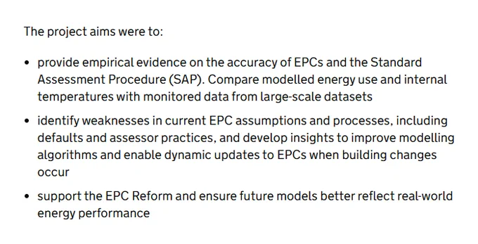 The project aims were to:  

● provide empirical evidence on the accuracy of EPCs and the Standard Assessment Procedure (SAP). Compare modelled energy use and internal temperatures with monitored data from large-scale datasets
● identify weaknesses in current EPC assumptions and processes, including defaults and assessor practices, and develop insights to improve modelling algorithms and enable dynamic updates to EPCs when building changes occur
● support the EPC Reform and ensure future models better reflect real-world energy performance