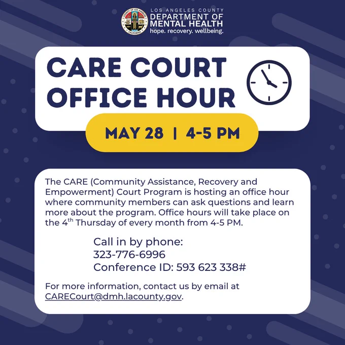 Los Angeles County Department of Mental Health logo
CARE Court office hour
May 28, 4-5 PM
The CARE (Community Assistance, Recovery and Empowerment) Court Program is hosting an office hour where community members can ask questions and learn more about the program. Office hours will take place on the 4th Thursday of every month from 4-5 PM.
Call in by phone:
323-776-6996
Conference ID: 593 623 338#
For more information, contact us by email at CARECourt@dmh.lacounty.gov.