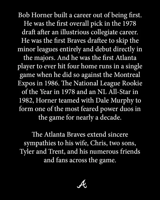 Bob Horner built a career out of being first. He was the first overall pick in the 1978 draft after an illustrious collegiate career. He was the first Braves draftee to skip the minor leagues entirely and debut directly in the majors. And he was the first Atlanta player to ever hit four home runs in a single game when he did so against the Montreal Expos in 1986. The National League Rookie of the Year in 1978 and an NL All-Star in 1982, Horner teamed with Dale Murphy to form one of the most feared power duos in the game for nearly a decade. 

The Atlanta Braves extend sincere sympathies to his wife, Chris, two sons, Tyler and Trent, and his numerous friends and fans across the game. 