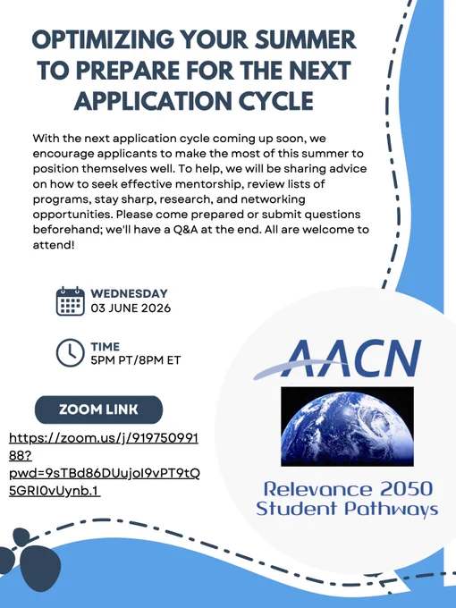 Flyer text reads: OPTIMIZING YOUR SUMMER
TO PREPARE FOR THE NEXT
APPLICATION CYCLE
With the next application cycle coming up soon, we
encourage applicants to make the most of this summer to
position themselves well. To help, we will be sharing advice
on how to seek effective mentorship, review lists of
programs, stay sharp, research, and networking
opportunities. Please come prepared or submit questions
beforehand; we'll have a Q&A at the end. All are welcome to
attend! 

To the right of the calendar symbol is WEDNESDAY 03 JUNE 2026. To the right of a clock icon is: TIME 5PM PT/8PM ET. Zoom link is surrounded in a dark blue box with Zoom link below. To the right of this is AACN, a picture of half the Earth, with Relevance 2050 Student Pathways below. There are abstract blue designs around the bottom and right of the flyer.