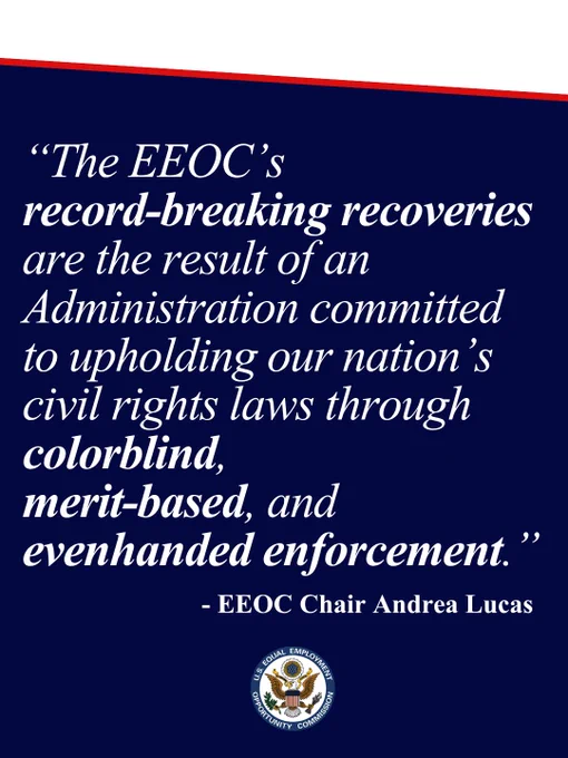 “The EEOC’s
record-breaking recoveries are the result of an Administration committed to upholding our nation’s civil rights laws through colorblind, 
merit-based, and evenhanded enforcement.”  - EEOC Chair Andrea Lucas