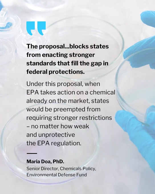 The proposal...blocks states from enacting stronger standards that fill the gap in federal protections. 

Under this proposal, when EPA takes action on a chemical already on the market, states would be preempted from requiring stronger restrictions 
– no matter how weak 
and unprotective 
the EPA regulation. 