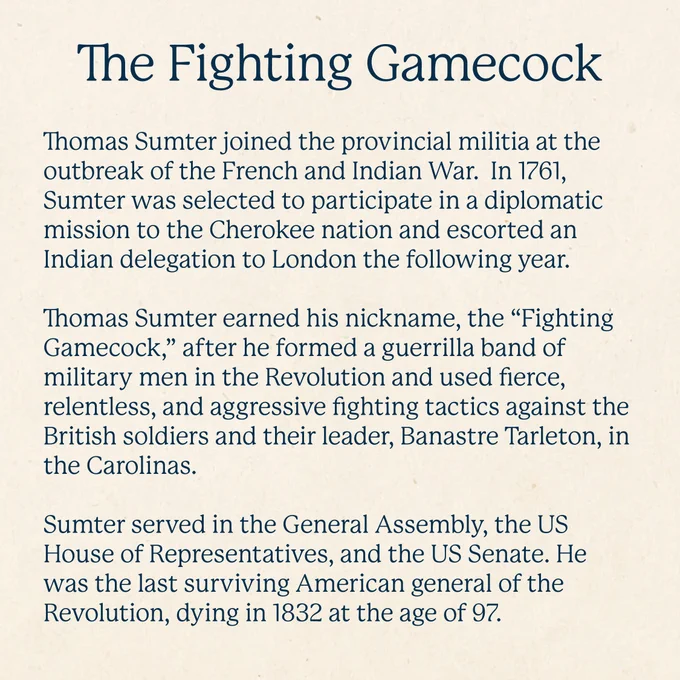 The Fighting Gamecock
Thomas Sumter joined the provincial militia at the outbreak of the French and Indian War.  In 1761, Sumter was selected to participate in a diplomatic mission to the Cherokee nation and escorted an Indian delegation to London the following year.  

Thomas Sumter earned his nickname, the “Fighting Gamecock,” after he formed a guerrilla band of military men in the Revolution and used fierce, relentless, and aggressive fighting tactics against the British soldiers and their leader, Banastre Tarleton, in the Carolinas. 

Sumter served in the General Assembly, the US House of Representatives, and the US Senate. He was the last surviving American general of the Revolution, dying in 1832 at the age of 97.  