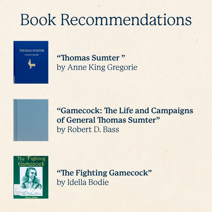 Book Recommendations
“Thomas Sumter ”by Anne King Gregorie

“Gamecock: The Life and Campaigns of General Thomas Sumter” by Robert D. Bass

“The Fighting Gamecock” by Idella Bodie