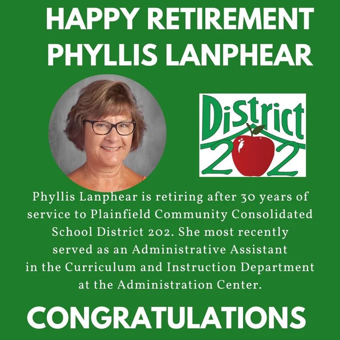 Green background with headshot of Phyllis Lanphear and District 202 logo. Happy Retirement Phyllis Lanphear. Phyllis Lanphear is retiring after 30 years of service to Plainfield Community Consolidated School District 202. She most recently served as an Administrative Assistant in the Curriculum and Instruction Department at the Administration Center. Congratulations