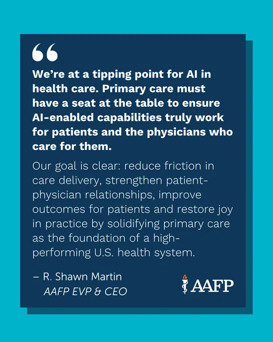 Quote from American Academy of Family Physicians' CEO and EVP R. Shawn Martin. Quote reads: We’re at a tipping point for AI in health care. Primary care must have a seat at the table to ensure AI-enabled capabilities truly work for patients and the physicians who care for them. 

Our goal is clear: reduce friction in care delivery, strengthen patient-physician relationships, improve outcomes for patients and restore joy in practice by solidifying primary care as the foundation of a high-performing U.S. health system.