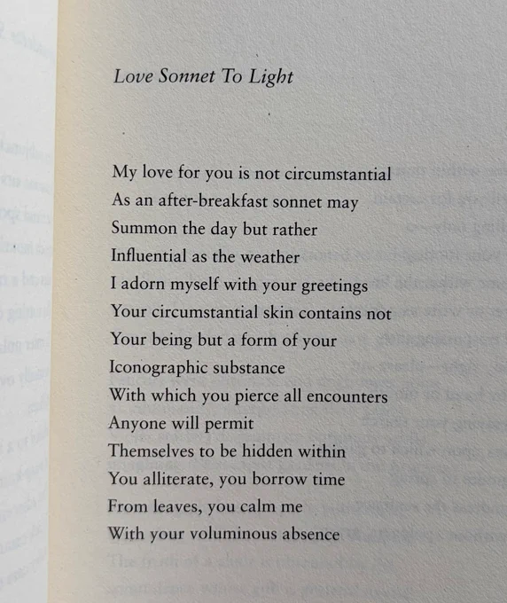 Love Sonnet To Light

My love for you is not circumstantial
As an after-breakfast sonnet may
Summon the day but rather
Influential as the weather
I adorn myself with your greetings
Your circumstantial skin contains not
Your being but a form of your
Iconographic substance
With which you pierce all encounters
Anyone will permit
Themselves to be hidden within
You alliterate, you borrow time
From leaves, you calm me
With your voluminous absence