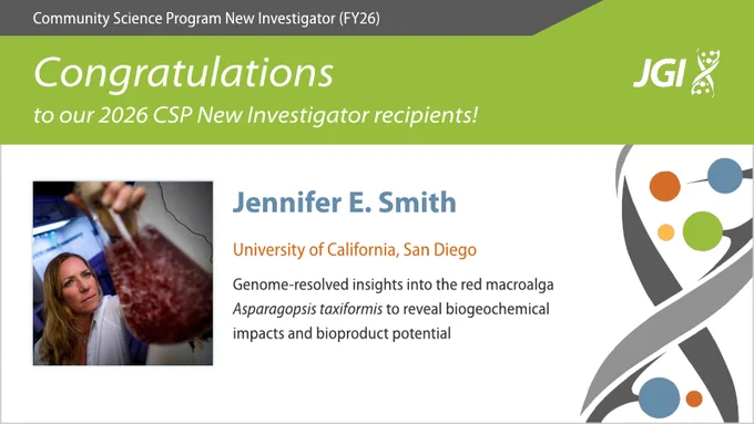 Community Science Program New Investigator (FY26)

Congratulations to our 2026 CSP New Investigator recipients!

Jennifer E. Smith
University of California, San Diego
Genome-resolved insights into the red macroalga Asparagopsis taxiformis to reveal biogeochemical impacts and bioproduct potential