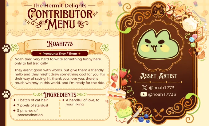 The Hermit Delights
~ Contributor Menu ~

Noah1773 (They/Then)
~ ASSET ARTIST ~

Noah tried very hard to write something funny here, only to fail tragically.
They aren't good with words, but give them a friendly hello and they might draw something cool for you. It's their way of saying: hi, thank you, love you, there is much whimsy in this world, and I'm ready for the ride.

~ INGREDIENTS ~
✦ 1 batch of cat hair
✦ 7 pixels of stardust
✦ 3 pinches of procrastination
✦ A handful of love, to your liking

twitter: @noah1773
youtube: @noah17733