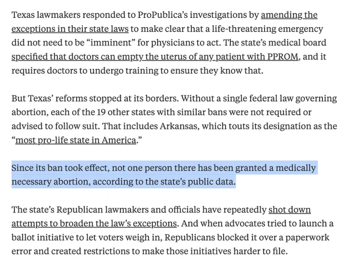 Article excerpt: Texas lawmakers responded to ProPublica’s investigations by amending the exceptions in their state laws to make clear that a life-threatening emergency did not need to be “imminent” for physicians to act. The state’s medical board specified that doctors can empty the uterus of any patient with PPROM, and it requires doctors to undergo training to ensure they know that.

But Texas’ reforms stopped at its borders. Without a single federal law governing abortion, each of the 19 other states with similar bans were not required or advised to follow suit. That includes Arkansas, which touts its designation as the “most pro-life state in America.” 

Since its ban took effect, not one person there has been granted a medically necessary abortion, according to the state’s public data.

The state’s Republican lawmakers and officials have repeatedly shot down attempts to broaden the law’s exceptions...