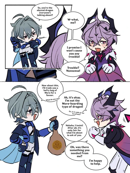 Lohen: So, you're the abyssal dragon everyone's talking about?

Durin: W-what, me? I promise I won't cause you any trouble!

Lohen: Trouble? Nonsense! How about this, I'll trade you a hefty bag of Mora for a favour. What do you say?

Durin: Ah, it's okay. I'm not the Mora-hoarding type of dragon! Or, is it rude of me to refuse?

Lohen: Hahaha, I insist! After all, it's only fair for what I'm about to ask of you.

Durin: Oh, was there something you needed from me? I'm happy to help.