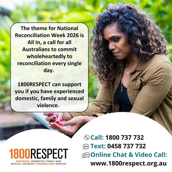 An image of a First Nations person that says, “The theme for National Reconciliation Week 2026 is All In, a call for all Australians to commit wholeheartedly to reconciliation every single day. 1800RESPECT can support you if you have experienced domestic, family and sexual violence.” The 1800RESPECT number 1800 737 732 and the text number 0458 737 732 and the website URL www.1800RESPECT.org.au for online chat and video call services are visible with the logo. 