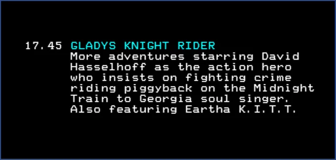 17.45 GLADYS KNIGHT RIDER
More adventures starring David Hasselhoff as the action hero who insists on fighting crime riding piggyback o the Midnight Train to Georgia soul singer. Also featuring Eartha K.I.T.T.