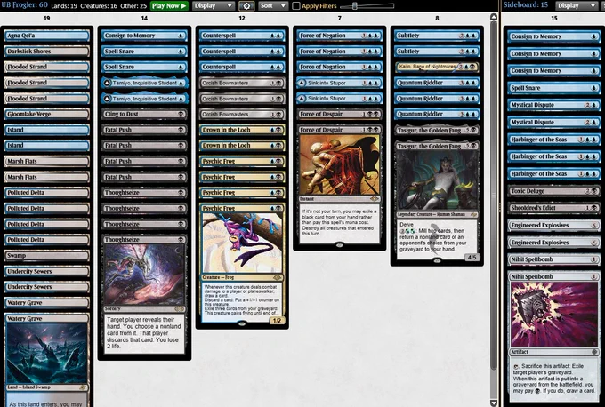 1 Agna Qel'a
1 Cling to Dust
1 Consign to Memory
2 Undercity Sewers
4 Psychic Frog
2 Drown in the Loch
2 Tamiyo, Inquisitive Student
2 Marsh Flats
2 Force of Despair
3 Force of Negation
1 Gloomlake Verge
1 Island
1 Swamp
3 Orcish Bowmasters
4 Polluted Delta
2 Watery Grave
2 Sink into Stupor
2 Spell Snare
2 Subtlety
1 Kaito, Bane of Nightmares
1 Island
2 Tasigur, the Golden Fang
4 Fatal Push
1 Darkslick Shores
3 Counterspell
4 Thoughtseize
3 Flooded Strand
3 Quantum Riddler


3 Consign to Memory
2 Nihil Spellbomb
2 Mystical Dispute
1 Sheoldred's Edict
1 Spell Snare
1 Toxic Deluge
3 Harbinger of the Seas
2 Engineered Explosives