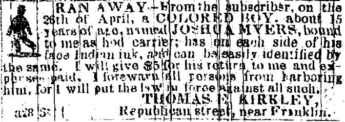 RAN AWAY From the subscriber, on the 26th of April, a COLORED BOY, about 15 years of age, named JOSHUA MYERS, bound to me as [illegible] carrier ; has on each side of his face Indian ink, and can be easily identified by the same. I will give $5 for his return to me and expenses paid. I forewarn all persons from harboring him, for I will put the law in force against all such. THOMAS E. KIRKLEY, Republican street, near Franklin. 