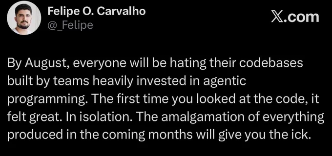 By August, everyone will be hating their codebases built by teams heavily invested in agentic
programming. The first time you looked at the code, it felt great. In isolation. The amalgamation of everything produced in the coming months will give you the ick.