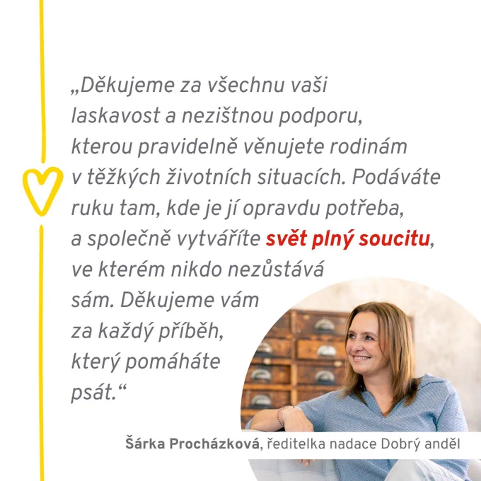 Citace Šárky Procházkové, ředitelky nadace Dobrý anděl: "Děkujeme za všechnu vaši laskavost a nezištnou podporu, kterou pravidelně věnujete rodinám v těžkých životních situacích. Podáváte ruku tam, kde je jí opravdu potřeba, a společně vytváříte svět plný soucitu, ve kterém nikdo nezůstává sám. Děkujeme vám za každý příběh, který pomáháte psát."