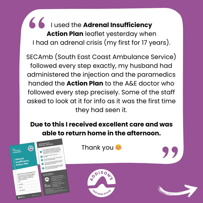 Purple graphic featuring a quote about the Adrenal Insufficiency Action Plan leaflet.

Inside a large rounded white speech bubble, text reads: “I used the Adrenal Insufficiency Action Plan leaflet yesterday when I had an adrenal crisis (my first for 17 years). SECAmb (South East Coast Ambulance Service) followed every step exactly, my husband had administered the injection and the paramedics handed the Action Plan to the A&E doctor who followed every step precisely. Some of the staff asked to look at it for info as it was the first time they had seen it. Due to this I received excellent care and was able to return home in the afternoon. Thank you ☺️”

Decorative purple quotation marks appear in the top left and bottom right corners of the speech bubble.

At the bottom left are two small images of the “Adrenal Insufficiency Action Plan” leaflet.

The Addison’s Disease Self-Help Group white logo is centred near the bottom, with a white curved arrow pointing toward the lower right corner.