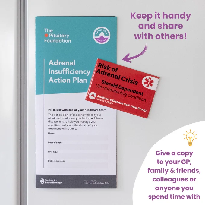 A graphic shows a teal-and-white “Adrenal Insufficiency Action Plan” leaflet from the Addison's Disease Self-Help Group and The Pituitary Foundation. It has been placed on the side of a white fridge using a red magnet.

The leaflet includes spaces for personal details such as name, date of birth, NHS number, and date completed.

Attached diagonally across the middle-right section of the leaflet is a bright red rectangular magnet from the Addison's Disease Self-Help Group. The magnet reads: “Risk of Adrenal Crisis – Steroid Dependent – Life-threatening condition.” There is a medical alert star symbol in the top-right corner of the magnet.

Purple text in the upper-right corner of the image says, “Keep it handy and share with others!” with a hand-drawn purple arrow pointing toward the leaflet.

In the lower-right corner, inside a white curved shape, more purple text reads, “Give a copy to your GP, family & friends, colleagues or anyone you spend time with,” with a lightbulb icon above.