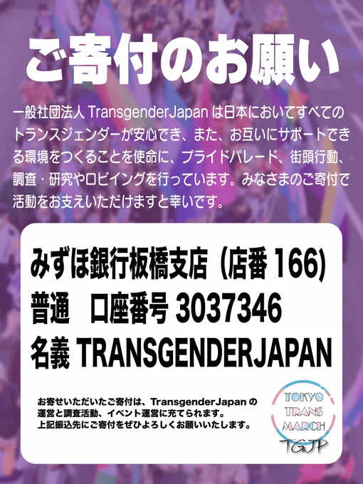 ご寄付のお願い

一般社団法人TransgenderJapanは日本においてすべての
トランスジェンダーが安心でき、また、お互いにサポートでき
る環境をつくることを使命に、プライドパレード、街頭行動、
調査・研究やロビイングを行っています。みなさまのご寄付で
活動をお支えいただけますと幸いです。

みずほ銀行板橋支店（店番166)
普通　口座番号 3037346
名義 TRANSGENDERJAPAN

お寄せいただいたご寄付は、TransgenderJapanの運営と調査活動、イベント運営に充てられます。上記振込先にご寄付をぜひよろしくお願いいたします。