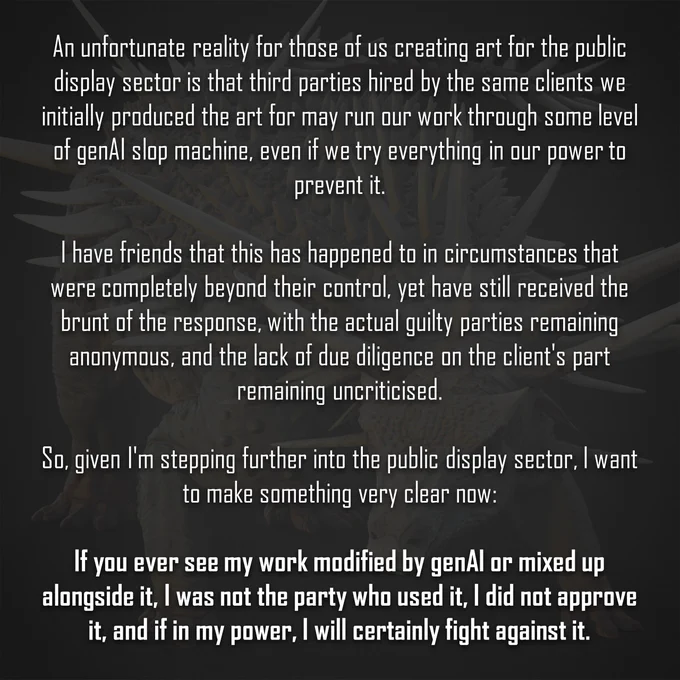 An unfortunate reality for those of us creating art for the public display sector is that third parties hired by the same clients we initially produced the art for may run our work through some level of genAI slop machine, even if we try everything in our power to prevent it.

I have friends that this has happened to in circumstances that were completely beyond their control, yet have still received the brunt of the response, with the actual guilty parties remaining anonymous, and the lack of due diligence on the client's part remaining uncriticised.

So, given I'm stepping further into the public display sector, I want to make something very clear now:

If you ever see my work modified by genAI or mixed up alongside it, I was not the party who used it, I did not approve it, and if in my power, I will certainly fight against it.

