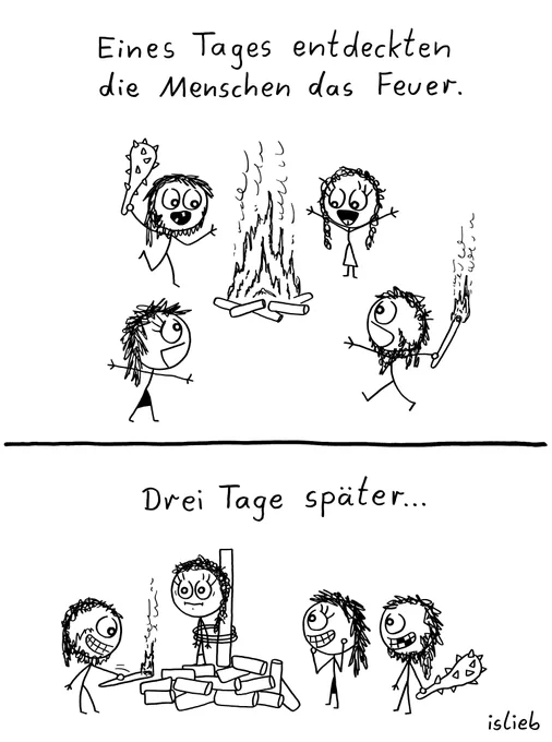 Ein zweiteiliger Comic.

Oberes Bild:
Der Text lautet: „Eines Tages entdeckten die Menschen das Feuer.“
Vier lächelnde Steinzeit-Strichmännchen stehen mit erhobenen Armen um ein brennendes Lagerfeuer. Ein Männchen hält eine Keule in der Hand, ein anderes eine brennende Fackel.

Unteres Bild:
Der Text lautet: „Drei Tage später...“
Ein Männchen ist auf einem Holzstapel an einen Pfahl gefesselt. Ein zweites Männchen zündet den Holzstapel gerade mit einer Fackel an. Zwei weitere Männchen schauen lächelnd zu, eines davon hält die Keule.