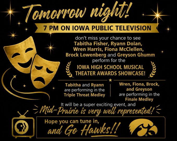 Tomorrow night, 7 pm on Iowa Public Television, don’t miss your chance to see Tabitha Fisher, Ryann Dolan, Wren Harris, Fiona McClellen, Brock Lowenberg and Greyson Ghumm perform for the Iowa High School Musical Theater Awards Showcase! Tabitha and Ryann are performing in the Triple Threat Medley, and Wren, Fiona, Brock, and Greyson are performing in the Finale Medley. It will be a super exciting event, and Mid-Prairie is very well represented! Hope you can tune in, and Go Hawks!!
