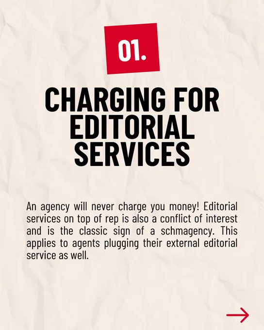 01. CHARGING FOR EDITORIAL SERVICES

An agency will never charge you money! Editorial services on top of rep is also a conflict of interest and is the classic sign of a schmagency. This applies to agents plugging their external editorial service as well.