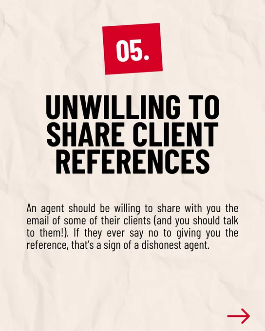 05. UNWILLING TO SHARE CLIENT REFERENCES

An agent should be willing to share with you the email of some of their clients (and you should talk to them!). If they ever say no to giving you the reference, that’s a sign of a dishonest agent.