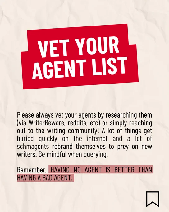 VET YOUR AGENT LIST

Please always vet your agents by researching them (via WriterBeware, reddits, etc) or simply reaching out to the writing community! A lot of things get buried quickly on the internet and a lot of schmagents rebrand themselves to prey on new writers. Be mindful when querying.
 
Remember, HAVING NO AGENT IS BETTER THAN HAVING A BAD AGENT.