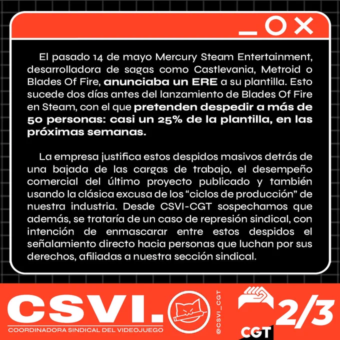 El pasado 14 de mayo Mercury Steam Entertainment, desarrolladora de sagas como Castlevania, Metroid o Blades Of Fire, anunciaba un ERE a su plantilla. Esto sucede dos días antes del lanzamiento de Blades Of Fire en Steam, con el que pretenden despedir a más de 50 personas: casi un 25% de la plantilla, en las próximas semanas. 

La empresa justifica estos despidos masivos detrás de una bajada de las cargas de trabajo, el desempeño comercial del último proyecto publicado y también usando la clásica excusa de los “ciclos de producción” de nuestra industria. Desde CSVI-CGT sospechamos que además, se trataría de un caso de represión sindical, con intención de enmascarar entre estos despidos el señalamiento directo hacia personas que luchan por sus derechos, afiliadas a nuestra sección sindical.