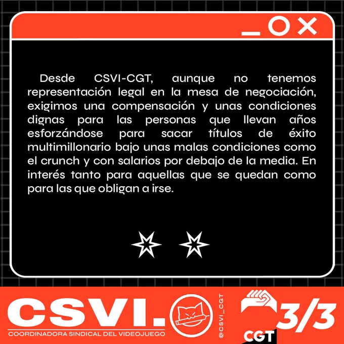 Desde CSVI-CGT, aunque no tenemos representación legal en la mesa de negociación, exigimos una compensación y unas condiciones dignas para las personas que llevan años esforzándose para sacar títulos de éxito multimillonario bajo unas malas condiciones como el crunch y con salarios por debajo de la media. En interés tanto para aquellas que se quedan como para las que obligan a irse.