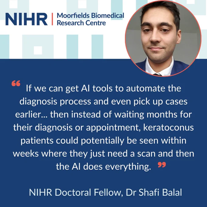 At the top of the image is a circular headshot of Dr Shafi Balal with the NIHR Moorfields Biomedical Research Centre Logo to the left. Below reads the following quote: “If we can get AI tools to automate the diagnosis process and even pick up cases earlier... then instead of waiting months for their diagnosis or appointment, keratoconus patients could potentially be seen within weeks where they just need a scan and then the AI does everything. NIHR Doctoral Fellow, Dr Shafi Balal”.