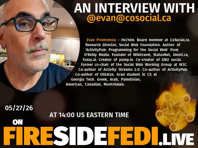 A dark image. The background is unclear and blurry. On the foreground on the left there is a huge circle, inside of which a profile picture belonging to @evan@cosocial.ca. On the other side, a bit lower in the frame we see a fediverse logo, but on fire. This is the logo of the Fireside Fedi show. In between those two elements a text is written. This text says:

AN INTERVIEW WITH
@evan@cosocial.ca

Evan Prodromou - He/him. Board member at CoSocial.ca. Research Director, Social Web Foundation.  Author of 'ActivityPub: Programming for the Social Web' from O'Reilly Media.  Founder of Wikitravel, StatusNet, identi.ca, Fuzzy.ai.  Creator of pump.io. Co-creator of GNU social.  Former co-chair of the Social Web Working Group at W3C. Co-author of Activity Streams 2.0. Co-author of ActivityPub. Co-author of OStatus.  Grad student in CS at Georgia Tech.  Greek, Arab, Palestinian, American, Canadian, Montréalais.

05/27/26
AT 14:00 US EASTERN TIME
ON
FIRESIDEFEDI.LIVE